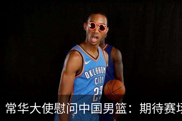 常华大使慰问中国男篮：期待赛场上的荣光